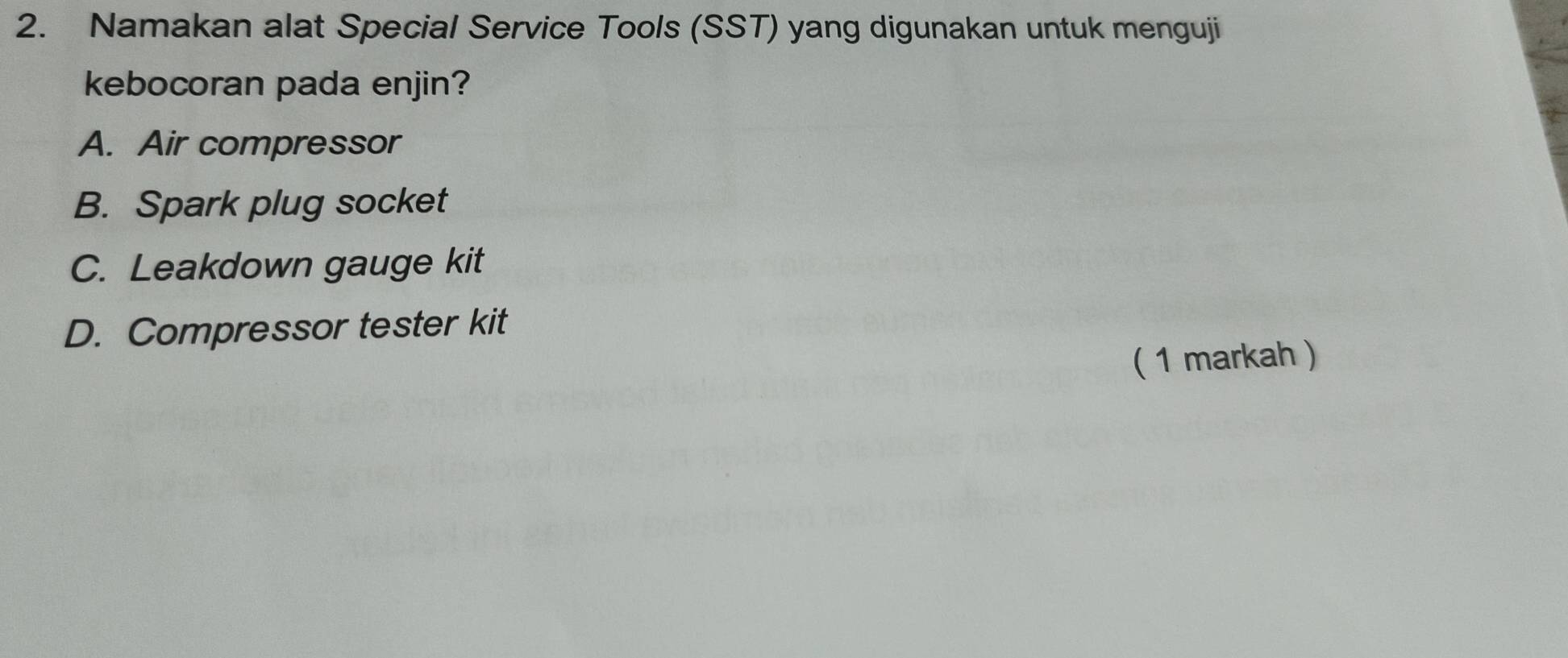 Namakan alat Special Service Tools (SST) yang digunakan untuk menguji
kebocoran pada enjin?
A. Air compressor
B. Spark plug socket
C. Leakdown gauge kit
D. Compressor tester kit
( 1 markah )