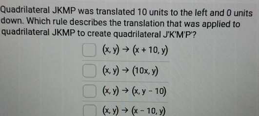 Quadrilateral JKMP was translated 10 units to the left and 0 units
down. Which rule describes the translation that was applied to
quadrilateral JKMP to create quadrilateral J'K'M'P'?
(x,y)to (x+10,y)
(x,y)to (10x,y)
(x,y)to (x,y-10)
(x,y)to (x-10,y)