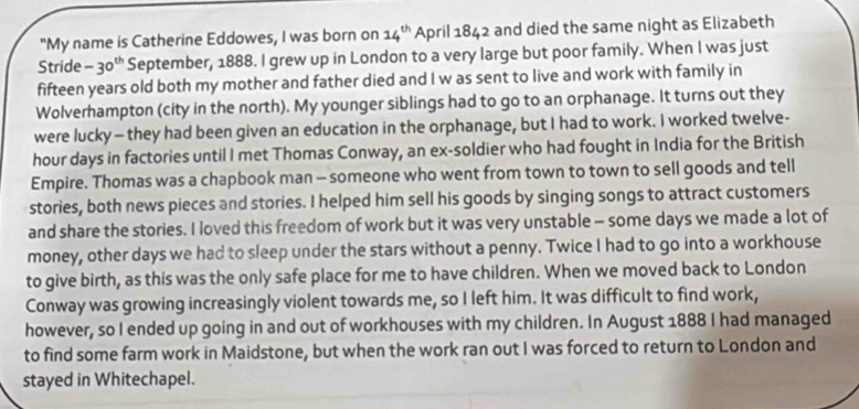 "My name is Catherine Eddowes, I was born on 14^(th) April 1842 and died the same night as Elizabeth 
Stride -30^(th) September, 1888. I grew up in London to a very large but poor family. When I was just 
fifteen years old both my mother and father died and I w as sent to live and work with family in 
Wolverhampton (city in the north). My younger siblings had to go to an orphanage. It turns out they 
were lucky — they had been given an education in the orphanage, but I had to work. I worked twelve-
hour days in factories until I met Thomas Conway, an ex-soldier who had fought in India for the British 
Empire. Thomas was a chapbook man - someone who went from town to town to sell goods and tell 
stories, both news pieces and stories. I helped him sell his goods by singing songs to attract customers 
and share the stories. I loved this freedom of work but it was very unstable - some days we made a lot of 
money, other days we had to sleep under the stars without a penny. Twice I had to go into a workhouse 
to give birth, as this was the only safe place for me to have children. When we moved back to London 
Conway was growing increasingly violent towards me, so I left him. It was difficult to find work, 
however, so I ended up going in and out of workhouses with my children. In August 1888 I had managed 
to find some farm work in Maidstone, but when the work ran out I was forced to return to London and 
stayed in Whitechapel.