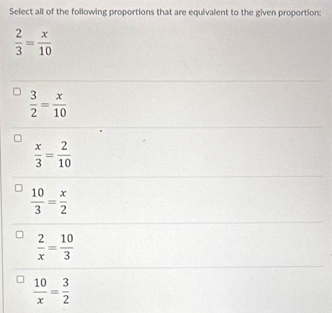 Select all of the following proportions that are equivalent to the given proportion:
 2/3 = x/10 
 3/2 = x/10 
 x/3 = 2/10 
 10/3 = x/2 
 2/x = 10/3 
 10/x = 3/2 