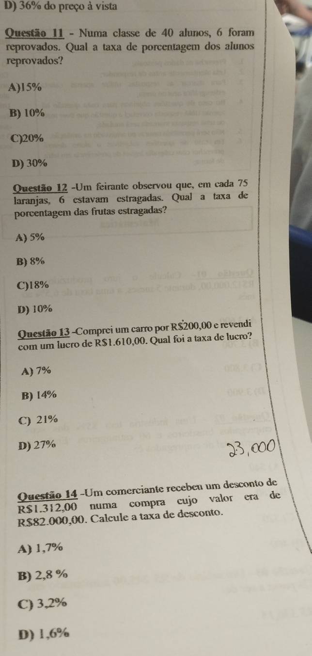 D) 36% do preço à vista
Questão 11 - Numa classe de 40 alunos, 6 foram
reprovados. Qual a taxa de porcentagem dos alunos
reprovados?
A) 15%
B) 10%
C) 20%
D) 30%
Questão 12 -Um feirante observou que, em cada 75
laranjas, 6 estavam estragadas. Qual a taxa de
porcentagem das frutas estragadas?
A) 5%
B) 8%
C) 18%
D) 10%
Questão 13 -Comprei um carro por R$200,00 e revendi
com um lucro de R$1.610,00. Qual foi a taxa de lucro?
A) 7%
B) 14%
C) 21%
D) 27%
Questão 14 -Um comerciante recebeu um desconto de
R$1.312,00 numa compra cujo valor era de
R$82.000,00. Calcule a taxa de desconto.
A) 1,7%
B) 2,8 %
C) 3,2%
D) 1,6%