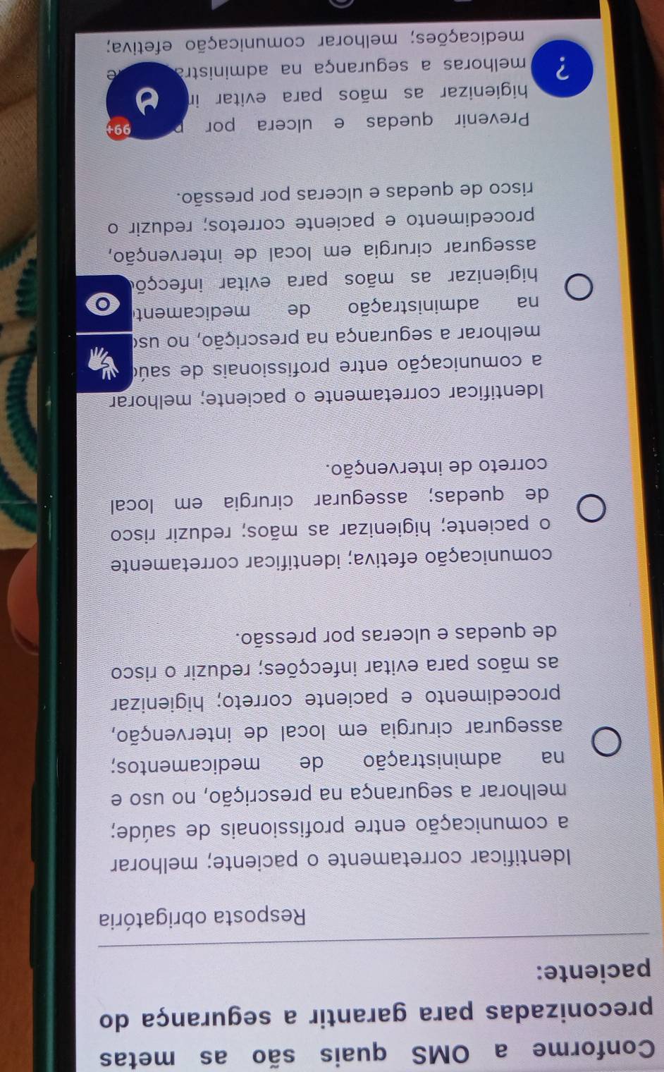 Conforme a OMS quais são as metas
preconizadas para garantir a segurança do
paciente:
Resposta obrigatória
Identificar corretamente o paciente; melhorar
a comunicação entre profissionais de saúde;
melhorar a segurança na prescrição, no uso e
na administração de medicamentos;
assegurar cirurgia em local de intervenção,
procedimento e paciente correto; higienizar
as mãos para evitar infecções; reduzir o risco
de quedas e ulceras por pressão.
comunicação efetiva; identificar corretamente
o paciente; higienizar as mãos; reduzir risco
de quedas; assegurar cirurgia em local
correto de intervenção.
Identificar corretamente o paciente; melhorar
a comunicação entre profissionais de saúo
melhorar a segurança na prescrição, no uso
na administração de medicamente
higienizar as mãos para evitar infecçõo
assegurar cirurgia em local de intervenção,
procedimento e paciente corretos; reduzir o
risco de quedas e ulceras por pressão.
Prevenir quedas e ulcera por 99
higienizar as mãos para evitar in
? melhoras a segurança na administra e
medicações; melhorar comunicação efetiva;