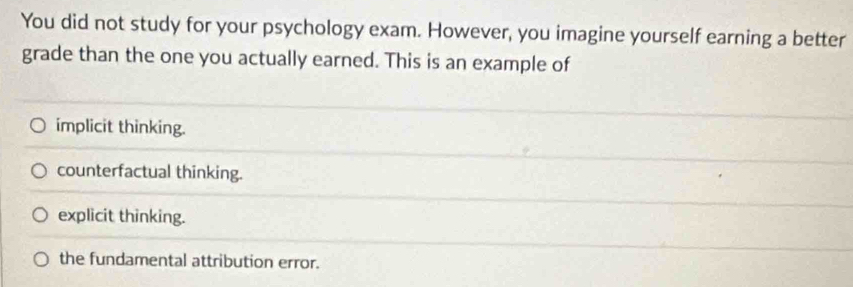 You did not study for your psychology exam. However, you imagine yourself earning a better
grade than the one you actually earned. This is an example of
implicit thinking.
counterfactual thinking.
explicit thinking.
the fundamental attribution error.