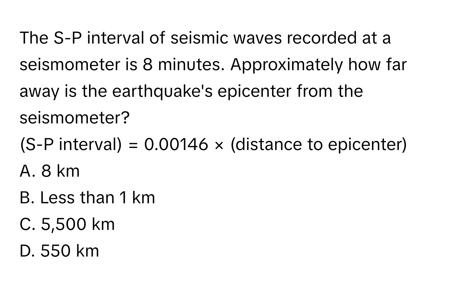 The S-P interval of seismic waves recorded at a seismometer is 8 minutes. Approximately how far away is the earthquake's epicenter from the seismometer? 
(S-P interval) = 0.00146 × (distance to epicenter) 
A. 8 km 
B. Less than 1 km 
C. 5,500 km 
D. 550 km