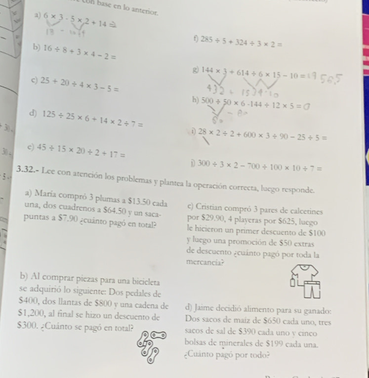 con base en lo anteriór 
a) 
√ 6* 3-5* 2+14
_、 
f) 285/ 5+324/ 3* 2=
b) 16/ 8+3* 4-2=
g 144* 3+614/ 6* 15-10=
c) 25+20/ 4* 3-5=
h) 500/ 50* 6-144/ 12* 5=□
d) 125/ 25* 6+14* 2/ 7= 28* 2/ 2+600* 3/ 90-25/ 5=

30 - 
c) 45/ 15* 20/ 2+17=
D 300/ 3* 2-700/ 100* 10/ 7=
5 
3.32.- Lee con atención los problemas y plantea la operación correcta, luego responde. 
a) María compró 3 plumas a $13.50 cada c) Cristian compró 3 pares de calcetines 
una, dos cuadrenos a $64.50 y un saca- por $29.90, 4 playeras por $625, luego 
a puntas a $7.90 ¿cuánto pagó en total? le hicieron un primer descuento de $100
y luego una promoción de $50 extras 
de descuento ¿cuánto pagó por toda la 
mercancía? 
b) Al comprar piezas para una bicicleta 
se adquirió lo siguiente: Dos pedales de
$400, dos llantas de $800 y una cadena de d) Jaime decidió alimento para su ganado:
$1,200, al final se hizo un descuento de Dos sacos de maíz de $650 cada uno, tres
$300. ¿Cuánto se pagó en total? sacos de sal de $390 cada uno y cinco 
bolsas de minerales de $199 cada una. 
o ¿Cuánto pagó por todo?