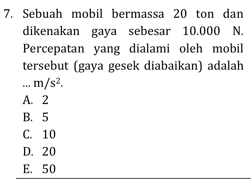 Sebuah mobil bermassa 20 ton dan
dikenakan gaya sebesar 10.000 N.
Percepatan yang dialami oleh mobil
tersebut (gaya gesek diabaikan) adalah...m/s^2.
A. 2
B. 5
C. 10
D. 20
E. 50