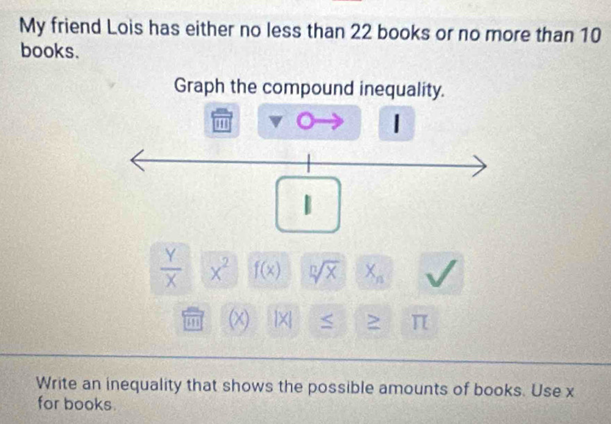 My friend Lois has either no less than 22 books or no more than 10
books. 
Graph the compound inequality. 
''
1
 Y/X  x^2 f(x) sqrt[n](x) X_n
48 x beginvmatrix xendvmatrix > π
Write an inequality that shows the possible amounts of books. Use x
for books.