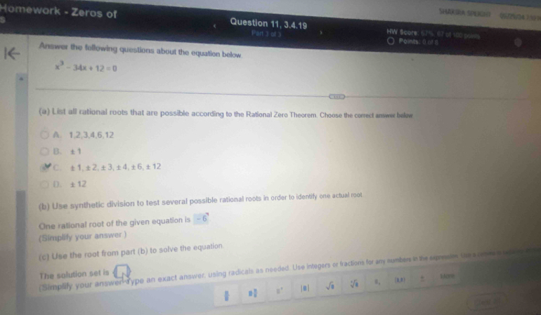 SHAKIRA SPEGH (S/34) 
Homework - Zeros of Question 11, 3.4.19 HW Scare: 57%. 07 of 100 points
Part 3 of 3 Points: 0 of 8
Answer the following questions about the equation below
x^3-34x+12=0
(a) List all rational roots that are possible according to the Rational Zero Theorem. Choose the correct answer below
A. 1.2. 3. 4. 6.12
B. ±1
C. +1+2+3, ± 4. ±6,±12
D. ± 12
(b) Use synthetic division to test several possible rational roots in order to identify one actual root
One rational root of the given equation is -6^7
(Simplify your answer )
(c) Use the root from part (b) to solve the equation
(Simplify your answer-Type an exact answer, using radicals as needed. Use integers or fractions for any numbers in the expresioe. Use a renesis r are t
The salution set is
□  □ /□   □° |e| sqrt(□ ) sqrt[3](a) B, (8,0) + Hon
e