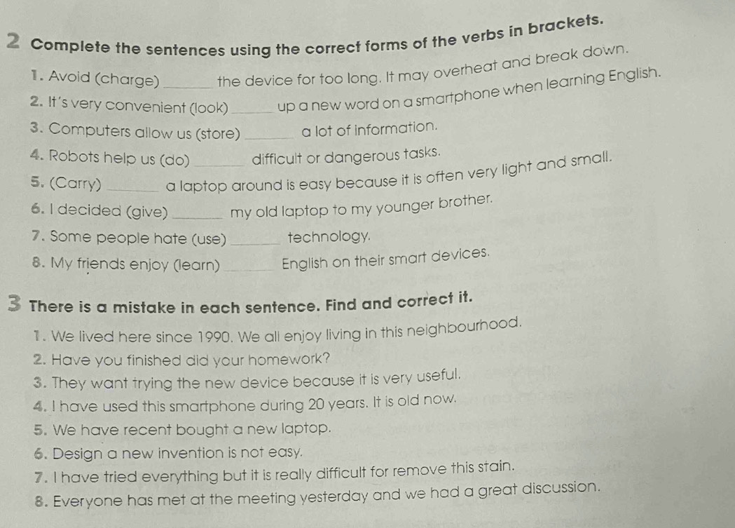 Complete the sentences using the correct forms of the verbs in brackets. 
1. Avoid (charge) the device for too long. It may overheat and break down. 
2. It's very convenient (look)_ up a new word on a smartphone when learning English. 
3. Computers allow us (store) _a lot of information. 
4. Robots help us (do) difficult or dangerous tasks. 
5. (Carry) _a laptop around is easy because it is often very light and small. 
6. I decided (give) _my old laptop to my younger brother. 
7. Some people hate (use) _technology. 
8. My friends enjoy (learn) _English on their smart devices. 
3 There is a mistake in each sentence. Find and correct it. 
1. We lived here since 1990. We all enjoy living in this neighbourhood. 
2. Have you finished did your homework? 
3. They want trying the new device because it is very useful. 
4. I have used this smartphone during 20 years. It is old now. 
5. We have recent bought a new laptop. 
6. Design a new invention is not easy. 
7. I have tried everything but it is really difficult for remove this stain. 
8. Everyone has met at the meeting yesterday and we had a great discussion.