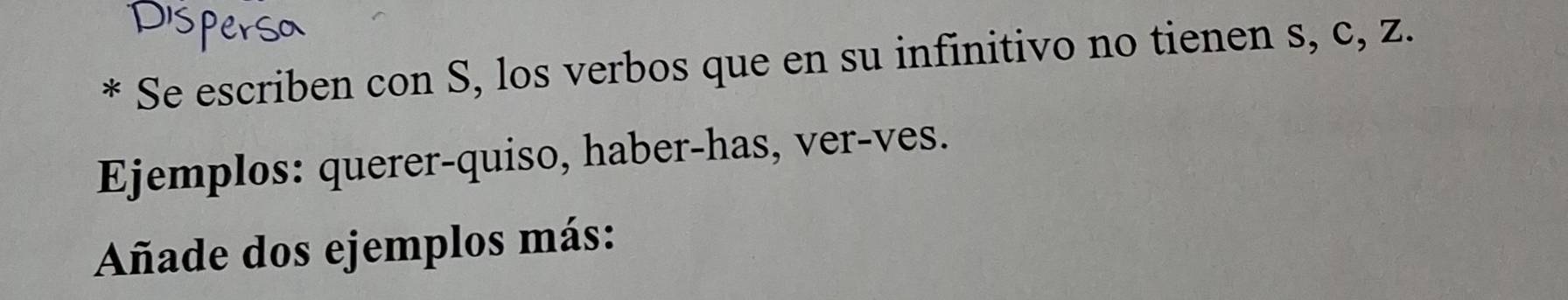 Se escriben con S, los verbos que en su infinitivo no tienen s, c, z. 
Ejemplos: querer-quiso, haber-has, ver-ves. 
Añade dos ejemplos más: