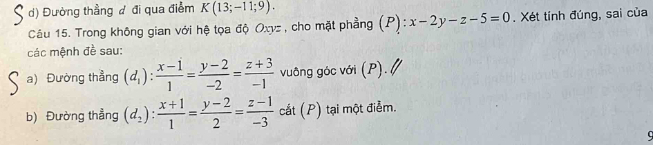 Đường thẳng đ đi qua điểm K(13;-11;9). 
Câu 15. Trong không gian với hệ tọa độ Oxyz , cho mặt phẳng (P (P):x-2y-z-5=0. Xét tính đúng, sai của 
các mệnh đề sau: 
a) Đường thẳng (d_1): (x-1)/1 = (y-2)/-2 = (z+3)/-1  vuông góc với (P). 
b) Đường thẳng (d_2): (x+1)/1 = (y-2)/2 = (z-1)/-3  cắt (P) tại một điễm.