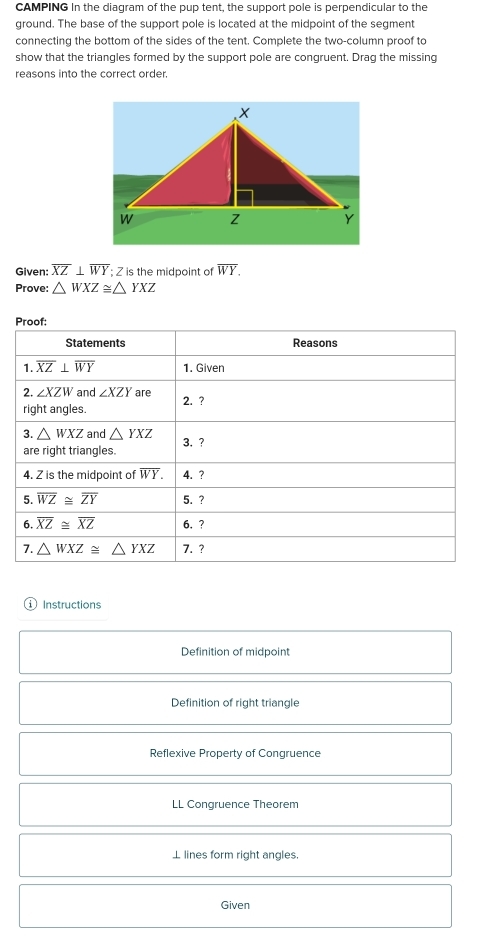CAMPING In the diagram of the pup tent, the support pole is perpendicular to the 
ground. The base of the support pole is located at the midpoint of the segment 
connecting the bottom of the sides of the tent. Complete the two-column proof to 
show that the triangles formed by the support pole are congruent. Drag the missing 
reasons into the correct order. 
Given: overline XZ⊥ overline WY; Z is the midpoint of overline WY. 
Prove: △ WXZ≌ △ YXZ
Proof: 
Statements Reasons 
1. overline XZ⊥ overline WY 1. Given 
2. ∠ XZW and ∠ XZY are 2. ? 
right angles. 
3. △ WXZ and △ YXZ 3. ? 
are right triangles. 
4. Z is the midpoint of overline WY. 4. ? 
5. overline WZ≌ overline ZY 5. ? 
6. overline XZ≌ overline XZ 6. ? 
7. △ WXZ≌ △ YXZ 7. ? 
1 Instructions 
Definition of midpoint 
Definition of right triangle 
Reflexive Property of Congruence 
LL Congruence Theorem 
⊥ lines form right angles 
Given