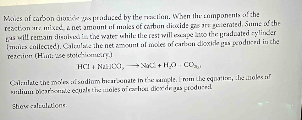 Moles of carbon dioxide gas produced by the reaction. When the components of the 
reaction are mixed, a net amount of moles of carbon dioxide gas are generated. Some of the 
gas will remain disolved in the water while the rest will escape into the graduated cylinder 
(moles collected). Calculate the net amount of moles of carbon dioxide gas produced in the 
reaction (Hint: use stoichiometry.)
HCl+NaHCO_3to NaCl+H_2O+CO_2(g)
Calculate the moles of sodium bicarbonate in the sample. From the equation, the moles of 
sodium bicarbonate equals the moles of carbon dioxide gas produced. 
Show calculations: