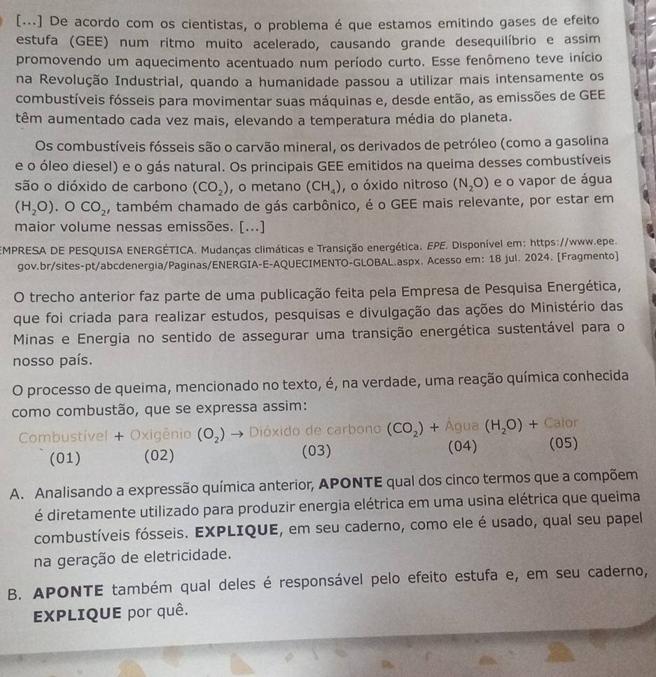 [...] De acordo com os cientistas, o problema é que estamos emitindo gases de efeito
estufa (GEE) num ritmo muito acelerado, causando grande desequilíbrio e assim
promovendo um aquecimento acentuado num período curto. Esse fenômeno teve início
na Revolução Industrial, quando a humanidade passou a utilizar mais intensamente os
combustíveis fósseis para movimentar suas máquinas e, desde então, as emissões de GEE
têm aumentado cada vez mais, elevando a temperatura média do planeta.
Os combustíveis fósseis são o carvão mineral, os derivados de petróleo (como a gasolina
e o óleo diesel) e o gás natural. Os principais GEE emitidos na queima desses combustíveis
são o dióxido de carbono (CO_2) , o metano (CH_4) , o óxido nitroso (N_2O) e o vapor de água
(H_2O).OCO_2 , também chamado de gás carbônico, é o GEE mais relevante, por estar em
maior volume nessas emissões. [...]
EMPRESA DE PESQUISA ENERGÉTICA. Mudanças climáticas e Transição energética, EPE. Disponível em: https://www.epe.
gov.br/sites-pt/abcdenergia/Paginas/ENERGIA-E-AQUECIMENTO-GLOBAL.aspx. Acesso em: 18 jul. 2024. [Fragmento]
O trecho anterior faz parte de uma publicação feita pela Empresa de Pesquisa Energética,
que foi criada para realizar estudos, pesquisas e divulgação das ações do Ministério das
Minas e Energia no sentido de assegurar uma transição energética sustentável para o
nosso país.
O processo de queima, mencionado no texto, é, na verdade, uma reação química conhecida
como combustão, que se expressa assim:
Combustível + Oxigênio (O_2) Dióxido de carbono (CO_2)+ Água (H_2O)+ Calor
(01) (02) (03)
(04) (05)
A. Analisando a expressão química anterior, APONTE qual dos cinco termos que a compõem
é diretamente utilizado para produzir energia elétrica em uma usina elétrica que queima
combustíveis fósseis. EXPLIQUE, em seu caderno, como ele é usado, qual seu papel
na geração de eletricidade.
B. APONTE também qual deles é responsável pelo efeito estufa e, em seu caderno,
EXPLIQUE por quê.