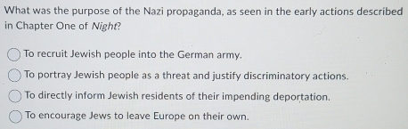 What was the purpose of the Nazi propaganda, as seen in the early actions described
in Chapter One of Night?
To recruit Jewish people into the German army.
To portray Jewish people as a threat and justify discriminatory actions.
To directly inform Jewish residents of their impending deportation.
To encourage Jews to leave Europe on their own.