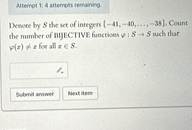 Attempt 1: 4 attempts remaining. 
Denote by S the set of integers  -41,-40,...,-38 , Count 
the number of BIJECTIVE functions φ : S to S 5 such tha
varphi (x)!= x for all x∈ S. 
Submit answer Next item