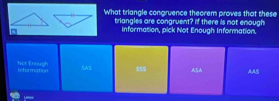 What triangle congruence theorem proves that these
triangles are congruent? If there is not enough
a
information, pick Not Enough Information.
Not Enough
Information SAS SSS ASA AAS
Leilani