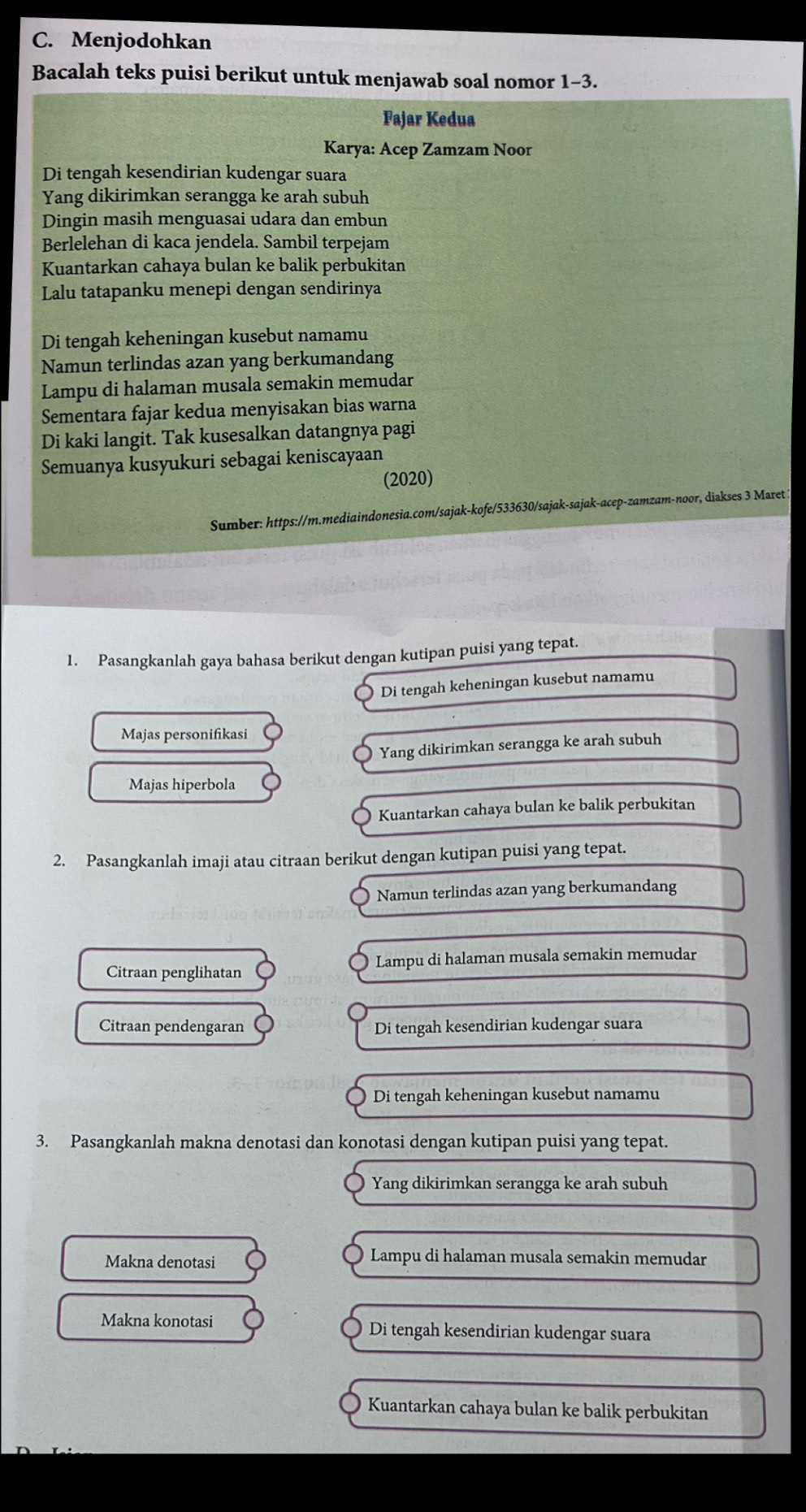 Menjodohkan
Bacalah teks puisi berikut untuk menjawab soal nomor 1-3.
Fajar Kedua
Karya: Acep Zamzam Noor
Di tengah kesendirian kudengar suara
Yang dikirimkan serangga ke arah subuh
Dingin masih menguasai udara dan embun
Berlelehan di kaca jendela. Sambil terpejam
Kuantarkan cahaya bulan ke balik perbukitan
Lalu tatapanku menepi dengan sendirinya
Di tengah keheningan kusebut namamu
Namun terlindas azan yang berkumandang
Lampu di halaman musala semakin memudar
Sementara fajar kedua menyisakan bias warna
Di kaki langit. Tak kusesalkan datangnya pagi
Semuanya kusyukuri sebagai keniscayaan
(2020)
Sumber: https://m.mediaindonesia.com/sajak-kofe/533630/sajak-sajak-acep-zamzam-noor, diakses 3 Maret :
1. Pasangkanlah gaya bahasa berikut dengan kutipan puisi yang tepat.
Di tengah keheningan kusebut namamu
Majas personifikasi
Yang dikirimkan serangga ke arah subuh
Majas hiperbola
Kuantarkan cahaya bulan ke balik perbukitan
2. Pasangkanlah imaji atau citraan berikut dengan kutipan puisi yang tepat.
Namun terlindas azan yang berkumandang
Citraan penglihatan Lampu di halaman musala semakin memudar
Citraan pendengaran Di tengah kesendirian kudengar suara
Di tengah keheningan kusebut namamu
3. Pasangkanlah makna denotasi dan konotasi dengan kutipan puisi yang tepat.
Yang dikirimkan serangga ke arah subuh
Makna denotasi  Lampu di halaman musala semakin memudar
Makna konotasi Di tengah kesendirian kudengar suara
Kuantarkan cahaya bulan ke balik perbukitan