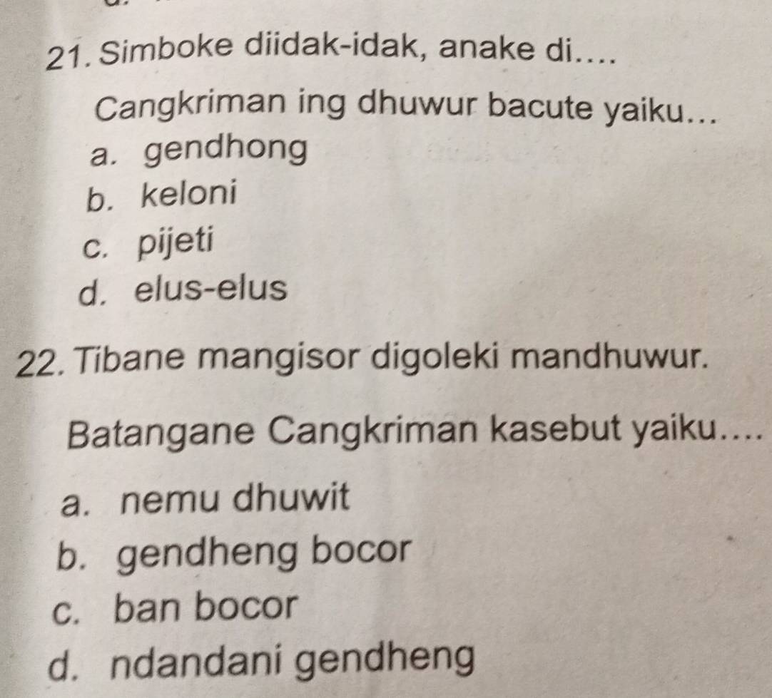 Simboke diidak-idak, anake di....
Cangkriman ing dhuwur bacute yaiku...
a. gendhong
b. keloni
c. pijeti
d. elus-elus
22. Tibane mangisor digoleki mandhuwur.
Batangane Cangkriman kasebut yaiku…...
a. nemu dhuwit
b.gendheng bocor
c. ban bocor
d. ndandani gendheng