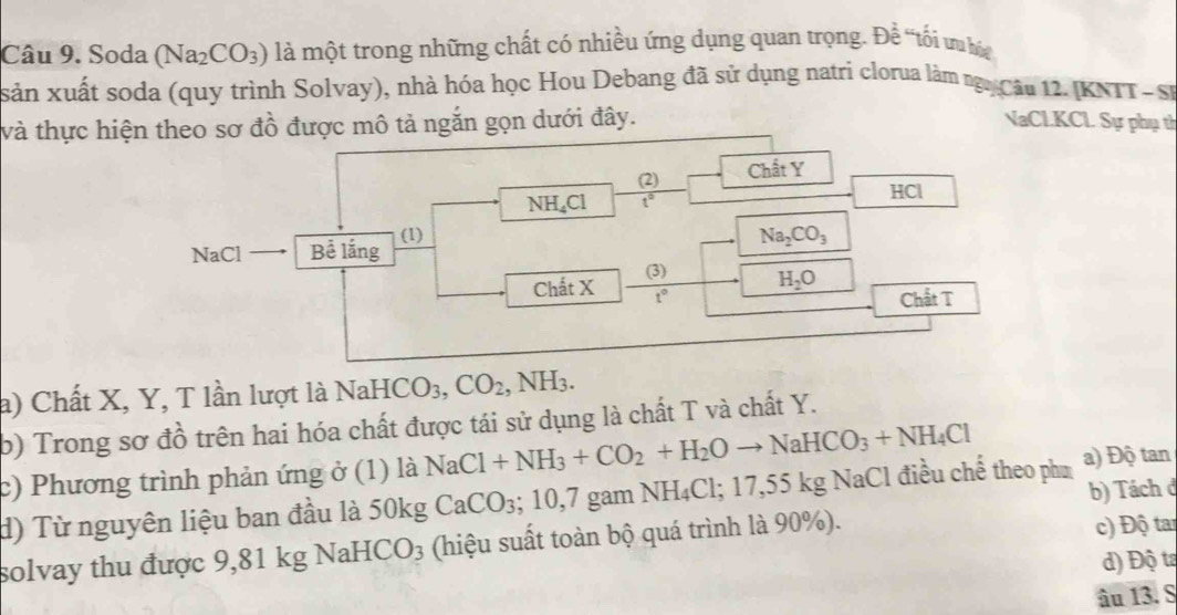 Soda (Na_2CO_3) là một trong những chất có nhiều ứng dụng quan trọng. Đề 'tối ư 
sản xuất soda (quy trình Solvay), nhà hóa học Hou Debang đã sử dụng natri clorua làm ngg Câu 12. IKNIT- SP
và thực hiệo sơ đồ được mô tả ngắn gọn dưới đây. NaCl.KCl Sự phụ th
a) Chất X, Y, T lần lượt là NaHCO_3,CO_2 ,NH_3.
b) Trong sơ đồ trên hai hóa chất được tái sử dụng là chất T và chất Y.
c) Phương trình phản ứng ở (1) là NaCl+NH_3+CO_2+H_2Oto NaHCO_3+NH_4Cl
b) Tách đ
d) Từ nguyên liệu ban đầu là 50kg CaCO_3;10,7gamNH_4Cl;17,55kgN NaCl điều chế theo phư a) Độ tan
solvay thu được 9,81 kg 1 NaHCO_3 (hiệu suất toàn bộ quá trình là 90%).
c) Độ tar
d) Độ ta
âu 13. S