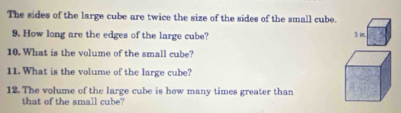 The sides of the large cube are twice the size of the sides of the small cube. 
9. How long are the edges of the large cube? 
10. What is the volume of the small cube? 
11. What is the volume of the large cube? 
12. The volume of the large cube is how many times greater than 
that of the small cube?