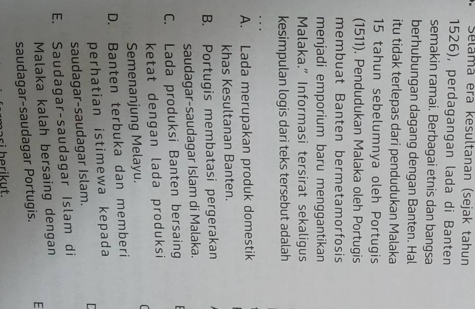 Selama era kesultanan (sejak tahun
1526), perdagangan lada di Banten
semakin ramai. Berbagai etnis dan bangsa
berhubungan dagang dengan Banten. Hal
itu tidak terlepas dari pendudukan Malaka
15 tahun sebelumnya oleh Portugis
(1511). Pendudukan Malaka oleh Portugis
membuat Banten bermetamorfosis
menjadi emporium baru menggantikan
Malaka.” Informasi tersirat sekaligus
kesimpulan logis dari teks tersebut adalah
…
A. Lada merupakan produk domestik
khas Kesultanan Banten.
B. Portugis membatasi pergerakan
saudagar-saudagar Islam di Malaka.
C. Lada produksi Banten bersaing
ketat dengan lada produksi
[
Semenanjung Melayu.
D. Banten terbuka dan memberi
perhatian istimewa kepada
saudagar-saudagar Islam. I
E. Saudagar-saudagar Islam di
Malaka kalah bersaing dengan
E
saudagar-saudagar Portugis.
s h rikut.