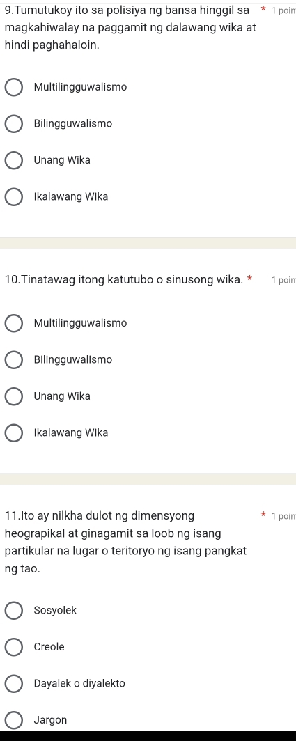 Tumutukoy ito sa polisiya ng bansa hinggil sa 1 poin
magkahiwalay na paggamit ng dalawang wika at
hindi paghahaloin.
Multilingguwalismo
Bilingguwalismo
Unang Wika
Ikalawang Wika
10.Tinatawag itong katutubo o sinusong wika. * 1 poin
Multilingguwalismo
Bilingguwalismo
Unang Wika
Ikalawang Wika
11.Ito ay nilkha dulot ng dimensyong 1 poin
heograpikal at ginagamit sa loob ng isang
partikular na lugar o teritoryo ng isang pangkat
ng tao.
Sosyolek
Creole
Dayalek o diyalekto
Jargon