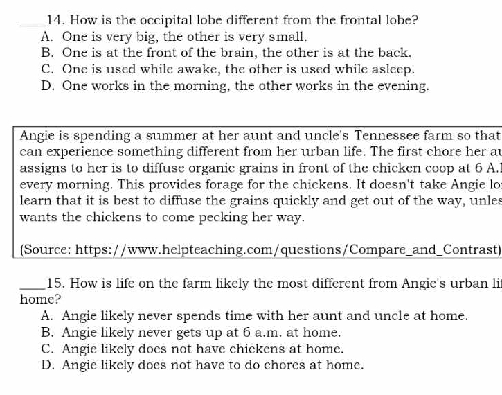 How is the occipital lobe different from the frontal lobe?
A. One is very big, the other is very small.
B. One is at the front of the brain, the other is at the back.
C. One is used while awake, the other is used while asleep.
D. One works in the morning, the other works in the evening.
Angie is spending a summer at her aunt and uncle's Tennessee farm so that
can experience something different from her urban life. The first chore her au
assigns to her is to diffuse organic grains in front of the chicken coop at 6 A.l
every morning. This provides forage for the chickens. It doesn't take Angie lo
learn that it is best to diffuse the grains quickly and get out of the way, unles
wants the chickens to come pecking her way.
(Source: https://www.helpteaching.com/questions/Compare_and_Contrast)
_15. How is life on the farm likely the most different from Angie's urban li
home?
A. Angie likely never spends time with her aunt and uncle at home.
B. Angie likely never gets up at 6 a.m. at home.
C. Angie likely does not have chickens at home.
D. Angie likely does not have to do chores at home.