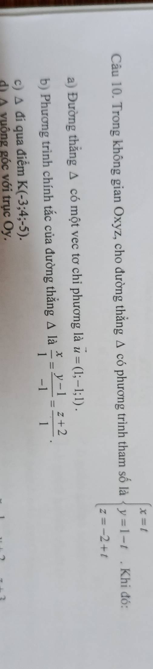 Trong không gian Oxyz, cho đường thẳng Δ có phương trình tham số là beginarrayl x=t y=1-t z=-2+tendarray.. Khi đó: 
a) Đường thắng △ có một vec tơ chỉ phương là vector u=(1;-1;1). 
b) Phương trình chính tắc của đường thẳng △ l a  x/1 = (y-1)/-1 = (z+2)/1 . 
c) △ đi qua điểm K(-3;4;-5). 
dị △ vuông góc với trục Oy.