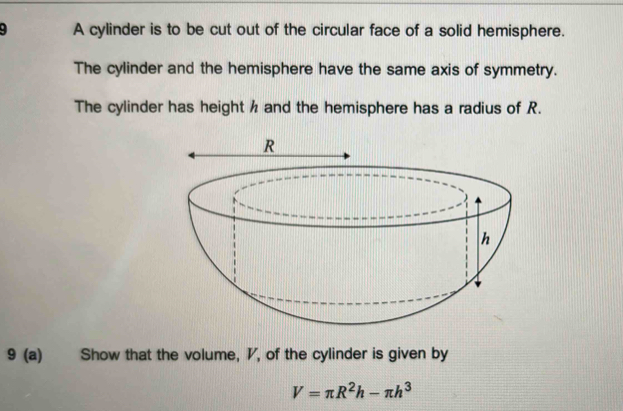 A cylinder is to be cut out of the circular face of a solid hemisphere. 
The cylinder and the hemisphere have the same axis of symmetry. 
The cylinder has height h and the hemisphere has a radius of R. 
9 (a) Show that the volume, ◤, of the cylinder is given by
V=π R^2h-π h^3