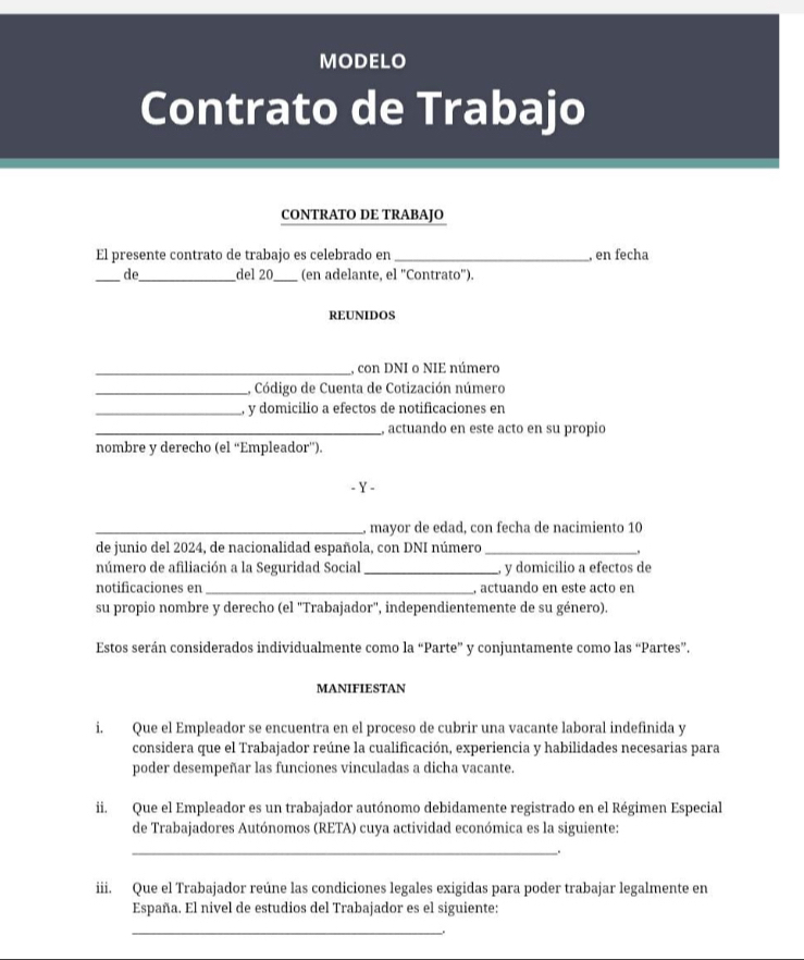 MODELO 
Contrato de Trabajo 
CONTRATO DE TRABAJO 
El presente contrato de trabajo es celebrado en _, en fecha 
_de_ del 20 _ (en adelante, el ''Contrato''). 
REUNIDOS 
_, con DNI o NIE número 
_L Código de Cuenta de Cotización número 
_, y domicilio a efectos de notificaciones en 
_, actuando en este acto en su propio 
nombre y derecho (el “Empleador”). 
- Y - 
_, mayor de edad, con fecha de nacimiento 10 
de junio del 2024, de nacionalidad española, con DNI número _, 
número de afiliación a la Seguridad Social _y domicilio a efectos de 
notificaciones en _, actuando en este acto en 
su propio nombre y derecho (el "Trabajador", independientemente de su género). 
Estos serán considerados individualmente como la “Parte” y conjuntamente como las “Partes”. 
MANIFIESTAN 
i. Que el Empleador se encuentra en el proceso de cubrir una vacante laboral indefinida y 
considera que el Trabajador reúne la cualificación, experiencia y habilidades necesarias para 
poder desempeñar las funciones vinculadas a dicha vacante. 
ii. Que el Empleador es un trabajador autónomo debidamente registrado en el Régimen Especial 
de Trabajadores Autónomos (RETA) cuya actividad económica es la siguiente: 
_. 
iii. Que el Trabajador reúne las condiciones legales exigidas para poder trabajar legalmente en 
España. El nivel de estudios del Trabajador es el siguiente: 
_