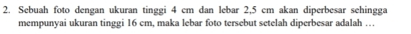 Sebuah foto dengan ukuran tinggi 4 cm dan lebar 2,5 cm akan diperbesar sehingga 
mempunyai ukuran tinggi 16 cm, maka lebar foto tersebut setelah diperbesar adalah …