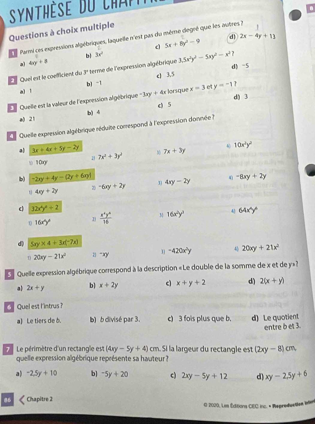 Synthèse du chap 
Questions à choix multiple
Parmi ces expressions algébriques, laquelle n'est pas du même degré que les autres 
1
c) 5x+8y^2-9 d) 2x-4y+13
b) 3x^2
a) 4xy+8
Quel est le coefficient du 3° terme de l'expression algébrique 3,5x^2y^2-5xy^2-x^2 ?
c) 3,5 d)-5
b) -1
a) 1
d)3
3 Quelle est la valeur de l'expression algébrique -3xy+4x lorsque x=3 et y=-1 ?
b) 4 c) 5
a) 21
Quelle expression algébrique réduite correspond à l'expression donnée ?
a) 3x+4x+5y-2y 7x+3y
4) 10x^2y^2
2) 7x^2+3y^2
3)
)) 10xy
b) -2xy+4y-(2y+6xy) -8xy+2y
1 4xy+2y
2) -6xy+2y 3) 4xy-2y 4)
c) 32x^4y^6/ 2 64x^4y^6
3) 16x^2y^3
4]
1 16x^4y^6
2)  x^4y^6/16 
d) 5xy* 4+3x(-7x)
1 20xy-21x^2 2) -xy 3) -420x^2y 4) 20xy+21x^2
S  Quelle expression algébrique correspond à la description « Le double de la somme de x et de y»?
d) 2(x+y)
a) 2x+y
b) x+2y
c) x+y+2
6  Quel est l'intrus ?
a) Le tiers de b. b) b divisé par 3. c) 3 fois plus que b. d) Le quotient
entre b et 3.
7 Le périmètre d'un rectangle est (4xy-5y+4)cm. Si la largeur du rectangle est (2xy-8)cm,
quelle expression algébrique représente sa hauteur ?
a) -2,5y+10 b) -5y+20 c) 2xy-5y+12 d) xy-2,5y+6
86 Chapitre 2
E 2020, Les Éditions CEC inc. * Reproduction inten