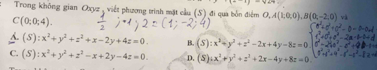 ^1)-sqrt(24)
Trong không gian Oxyz , viết phương trình mặt cầu (S) đi qua bốn điểm O, A(1;0;0), B(0;-2;0) và
C(0;0;4).
A. (S):x^2+y^2+z^2+x-2y+4z=0. B. (S):x^2+y^2+z^2-2x+4y-8z=0
C. (S):x^2+y^2+z^2-x+2y-4z=0. D. (S):x^2+y^2+z^2+2x-4y+8z=0.