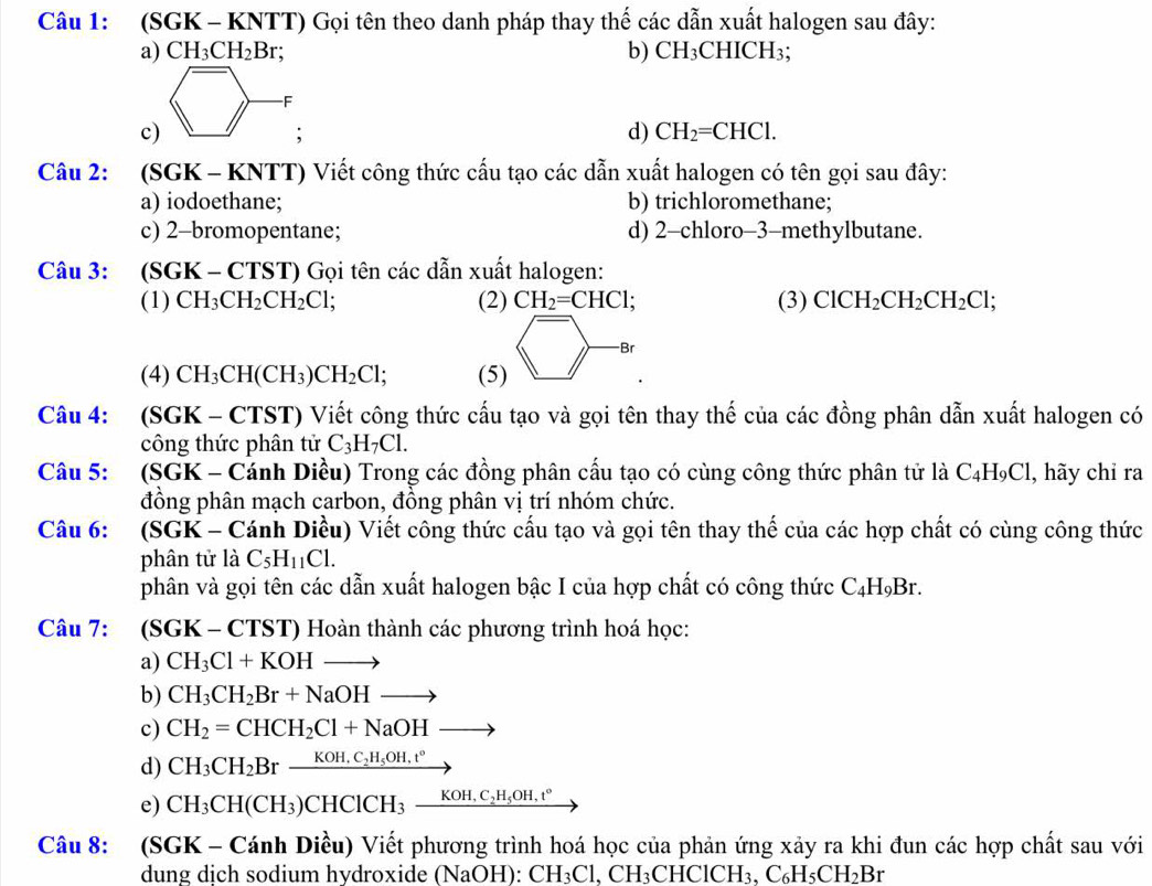 (SGK - KNTT) Gọi tên theo danh pháp thay thế các dẫn xuất halogen sau đây:
a) CH_3CH_2Br; b) CH₃CHICH₃;
c)
d) CH_2=CHCl.
Câu 2: (SGK - KNTT) Viết công thức cấu tạo các dẫn xuất halogen có tên gọi sau đây:
a) iodoethane; b) trichloromethane;
c) 2-bromopentane; d) 2-chloro-3-methylbutane.
Câu 3: (SGK-CTST) ) Gọi tên các dẫn xuất halogen:
(1) CH_3CH_2CH_2Cl; (2) CH_2=CHCl; (3) ClCH_2CH_2CH_2Cl;
(4) CH_3CH(CH_3)CH_2Cl; (5) langle □ -ar 
Câu 4: (SGK - CTST) Viết công thức cấu tạo và gọi tên thay thế của các đồng phân dẫn xuất halogen có
công thức phân tử C_3H_7Cl.
Câu 5: (SGK - Cánh Diều) Trong các đồng phân cấu tạo có cùng công thức phân tử là C₄H₉Cl, hãy chỉ ra
đồng phân mạch carbon, đồng phân vị trí nhóm chức.
Câu 6: :  (SGK - Cánh Diều) Viết công thức cấu tạo và gọi tên thay thế của các hợp chất có cùng công thức
phân tử là C_5H_11Cl.
phân và gọi tên các dẫn xuất halogen bậc I của hợp chất có công thức C_4H_9Br
Câu 7: (SGK-CTST) T) Hoàn thành các phương trình hoá học:
a) CH_3Cl+KOHto
b) CH_3CH_2Br+NaOHto
c) CH_2=CHCH_2Cl+NaOHto
d) CH_3CH_2Brxrightarrow KOH.C_2H_5OH.t°
e) CH_3CH(CH_3)CHClCH_3_ KOH,C_2H_5OH,t°
Câu 8: (SGK - Cánh Diều) Viết phương trình hoá học của phản ứng xảy ra khi đun các hợp chất sau với
dung dịch sodium hydroxide (NaOH): CH_3Cl,CH_3CHClCH_3,C_6H_5CH_2Br