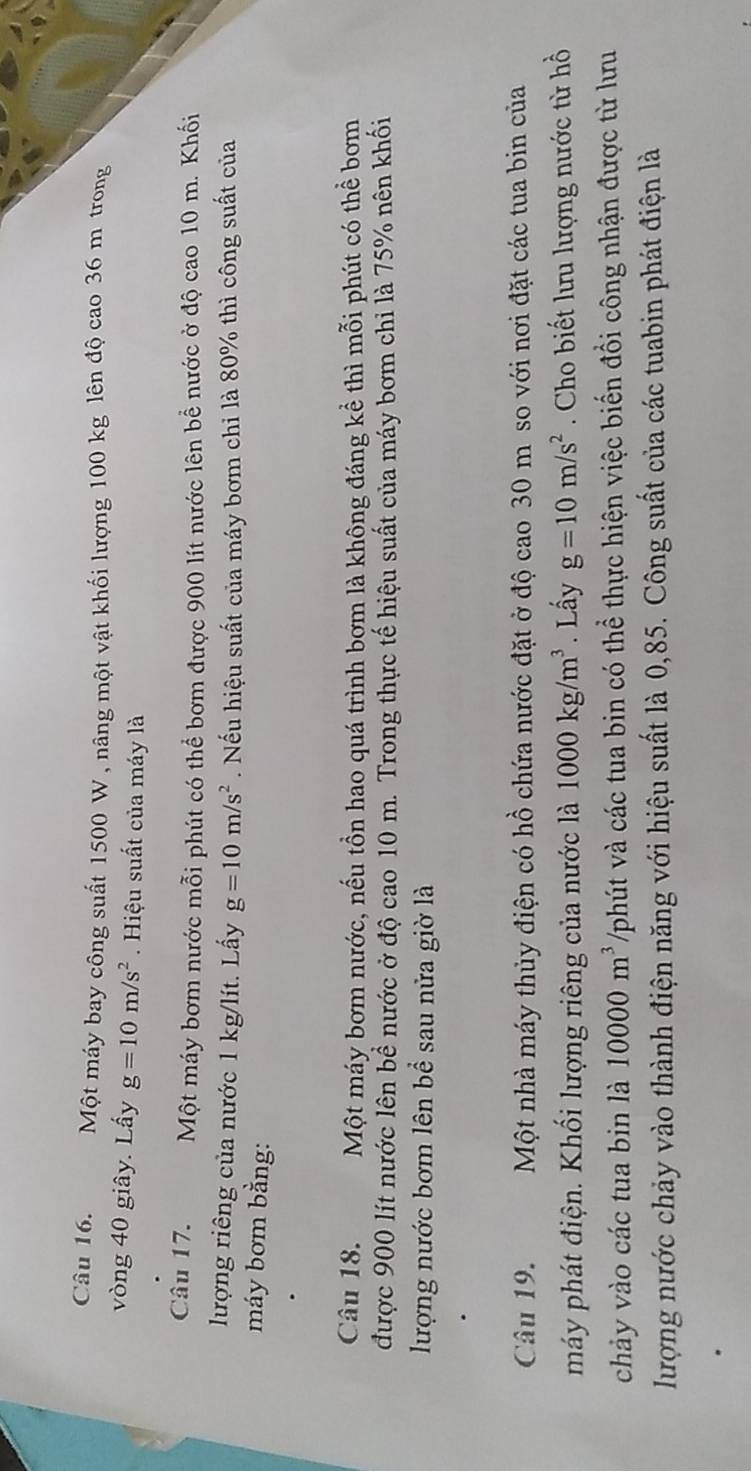 Một máy bay công suất 1500 W, nâng một vật khối lượng 100 kg lên độ cao 36 m trong 
vòng 40 giây. Lấy g=10m/s^2. Hiệu suất của máy là 
Câu 17. Một máy bơm nước mỗi phút có thể bơm được 900 lít nước lên bể nước ở độ cao 10 m. Khối 
lượng riêng của nước 1 kg/lít. Lấy g=10m/s^2. Nếu hiệu suất của máy bơm chi là 80% thì công suất của 
máy bơm bằng: 
Câu 18. Một máy bơm nước, nếu tồn hao quá trình bơm là không đáng kể thì mỗi phút có thể bơm 
được 900 lít nước lên bề nước ở độ cao 10 m. Trong thực tế hiệu suất của máy bơm chi là 75% nên khối 
lượng nước bơm lên bể sau nửa giờ là 
Câu 19. Một nhà máy thủy điện có hồ chứa nước đặt ở độ cao 30 m so với nơi đặt các tua bin của 
máy phát điện. Khối lượng riêng của nước là 1000kg/m^3. Lấy g=10m/s^2. Cho biết lưu lượng nước từ hồ 
chảy vào các tua bin là 10000m^3 /phút và các tua bin có thể thực hiện việc biến đồi công nhận được từ lưu 
lượng nước chảy vào thành điện năng với hiệu suất là 0,85. Công suất của các tuabin phát điện là