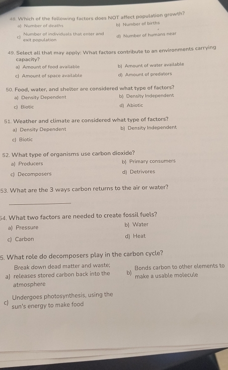 Which of the following factors does NOT affect population growth?
a) Number of deaths b) Number of births
Number of individuals that enter and
exit population d) Number of humans near
c
49. Select all that may apply: What factors contribute to an environments carrying
capacity?
a) Amount of food available b) Amount of water available
c) Amount of space available d) Amount of predators
50. Food, water, and shelter are considered what type of factors?
a) Density Dependent b) Density Independent
c) Biotic d) Abiotic
51. Weather and climate are considered what type of factors?
a) Density Dependent b) Density Independent
c) Biotic
52. What type of organisms use carbon dioxide?
a) Producers b) Primary consumers
c) Decomposers d) Detrivores
53. What are the 3 ways carbon returns to the air or water?
_
54. What two factors are needed to create fossil fuels?
a) Pressure b) Water
c) Carbon d) Heat
5. What role do decomposers play in the carbon cycle?
Break down dead matter and waste;
a) releases stored carbon back into the b) Bonds carbon to other elements to
atmosphere make a usable molecule
Undergoes photosynthesis, using the
c) sun's energy to make food