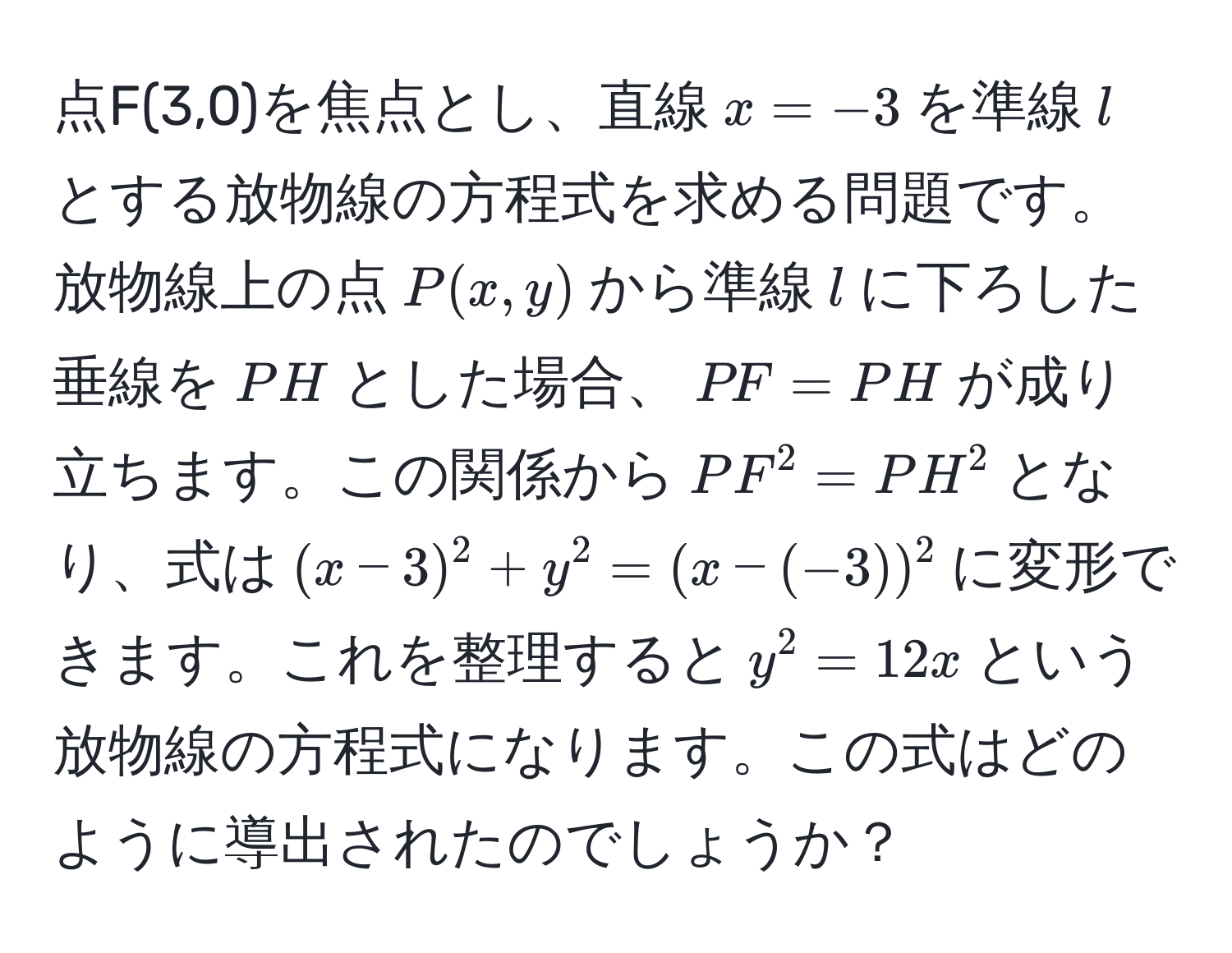 点F(3,0)を焦点とし、直線$x=-3$を準線$l$とする放物線の方程式を求める問題です。放物線上の点$P(x,y)$から準線$l$に下ろした垂線を$PH$とした場合、$PF=PH$が成り立ちます。この関係から$PF^2=PH^2$となり、式は$(x-3)^2 + y^2 = (x - (-3))^2$に変形できます。これを整理すると$y^2 = 12x$という放物線の方程式になります。この式はどのように導出されたのでしょうか？