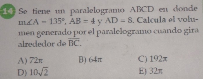 Se tiene un paralelogramo ABCD en donde
m∠ A=135°, AB=4 y AD=8. Calcula el volu-
men generado por el paralelogramo cuando gira
alrededor de overline BC.
A) 72π B) 64π C) 192π
D) 10sqrt(2) E) 32π