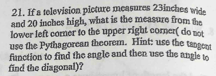 If a television picture measures 23inches wide 
and 20 inches high, what is the measure from the 
lower left corner to the upper right corner( do not 
use the Pythagorean theorem. Hint: use the tangent 
function to find the angle and then use the angle to 
find the diagonal)?