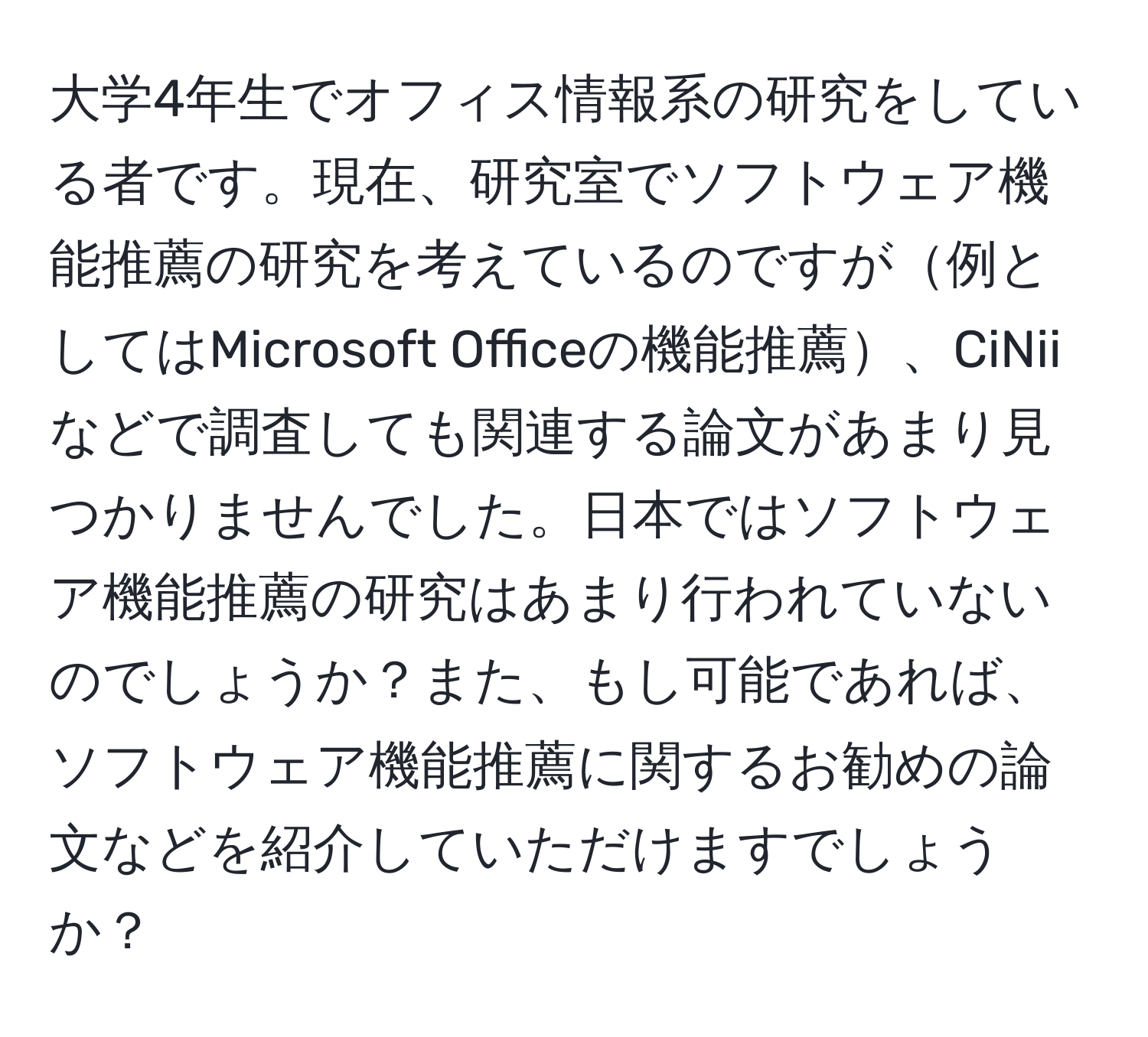 大学4年生でオフィス情報系の研究をしている者です。現在、研究室でソフトウェア機能推薦の研究を考えているのですが例としてはMicrosoft Officeの機能推薦、CiNiiなどで調査しても関連する論文があまり見つかりませんでした。日本ではソフトウェア機能推薦の研究はあまり行われていないのでしょうか？また、もし可能であれば、ソフトウェア機能推薦に関するお勧めの論文などを紹介していただけますでしょうか？