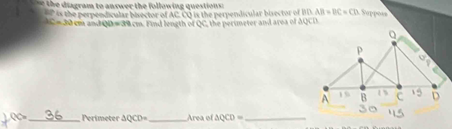 the diagram to answer the following questions :
BP is the perpendicular bisector of AC. CQ is the perpendicular bisector of BD AB=BC=CD uppose
AC=50 cm ün AQD=30cm. Find length of QC, the perimeter and area of AQCD
QC= _ Perimeter △ QCD= _ Area of △ QCD= _