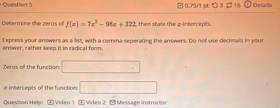 つ 3 2 16 ⓘ Details 
Determine the zeros of f(x)=7x^2-98x+322 , then state the x-intercepts. 
Express your answers as a list, with a comma seperating the answers. Do not use decimals in your 
answer, rather keep it in radical form. 
Zeros of the function: □ 
x-intercepts of the function: □ 
Question Help: Video 1 Video 2 Message instructor