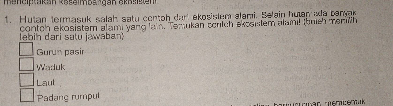 menciptakán keseimbangan ékösistem.
1. Hutan termasuk salah satu contoh dari ekosistem alami. Selain hutan ada banyak
contoh ekosistem alami yang lain. Tentukan contoh ekosistem alami! (boleh memilih
lebih dari satu jawaban)
Gurun pasir
Waduk
Laut
Padang rumput