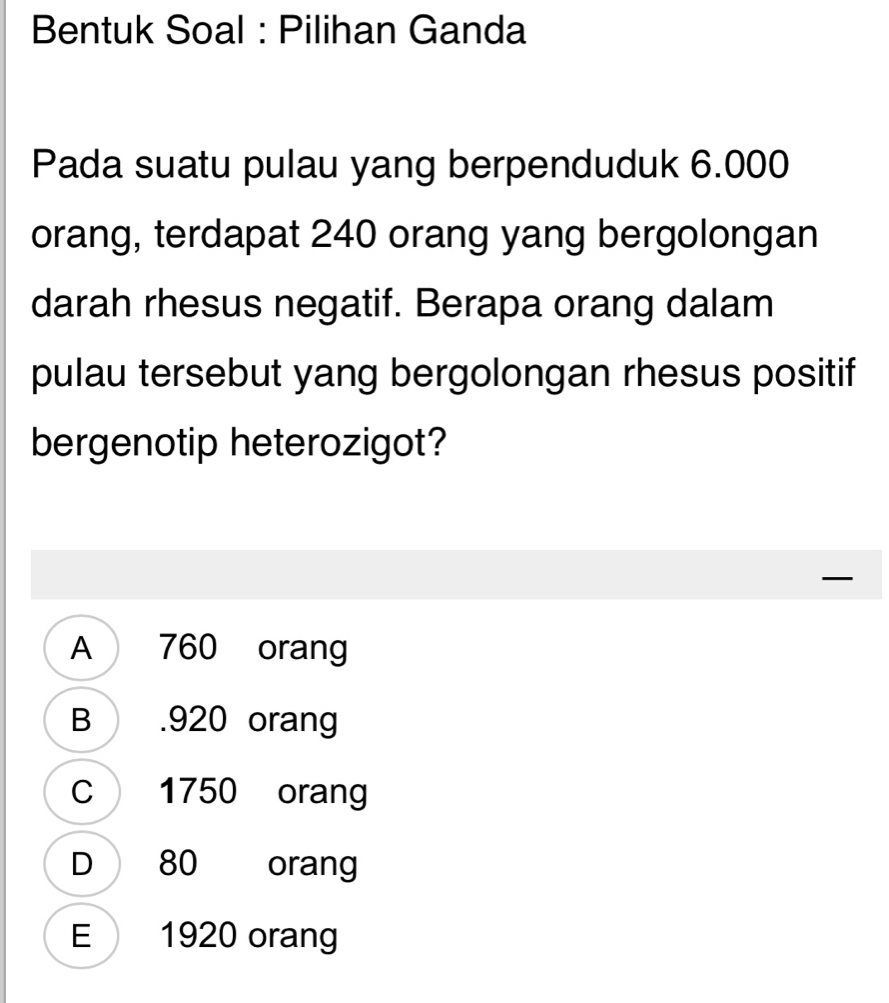 Bentuk Soal : Pilihan Ganda
Pada suatu pulau yang berpenduduk 6.000
orang, terdapat 240 orang yang bergolongan
darah rhesus negatif. Berapa orang dalam
pulau tersebut yang bergolongan rhesus positif
bergenotip heterozigot?
A 760 orang
B . 920 orang
C 1750 orang
D 80 orang
E 1920 orang