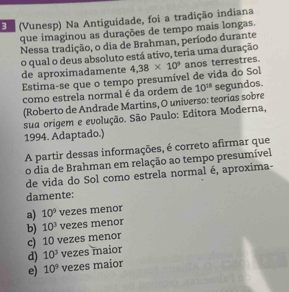 a (Vunesp) Na Antiguidade, foi a tradição indiana
que imaginou as durações de tempo mais longas.
Nessa tradição, o dia de Brahman, período durante
o qual o deus absoluto está ativo, teria uma duração
de aproximadamente 4,38* 10^9 anos terrestres.
Estima-se que o tempo presumível de vida do Sol
como estrela normal é da ordem de 10^(18) segundos.
(Roberto de Andrade Martins, O universo: teorias sobre
sua origem e evolução. São Paulo: Editora Moderna,
1994. Adaptado.)
A partir dessas informações, é correto afirmar que
o dia de Brahman em relação ao tempo presumível
de vida do Sol como estrela normal é, aproxima-
damente:
a) 10^9 vezes menor
b) 10^3 vezes menor
c) 10 vezes menor
d) 10^3 vezes maior
e) 10^9 vezes maior