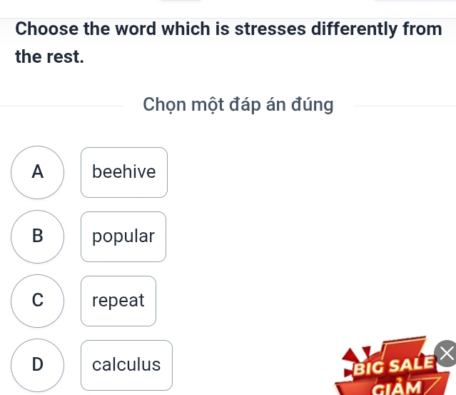 Choose the word which is stresses differently from
the rest.
Chọn một đáp án đúng
A beehive
B popular
C repeat
D calculus
BIG SALE
GIAM7