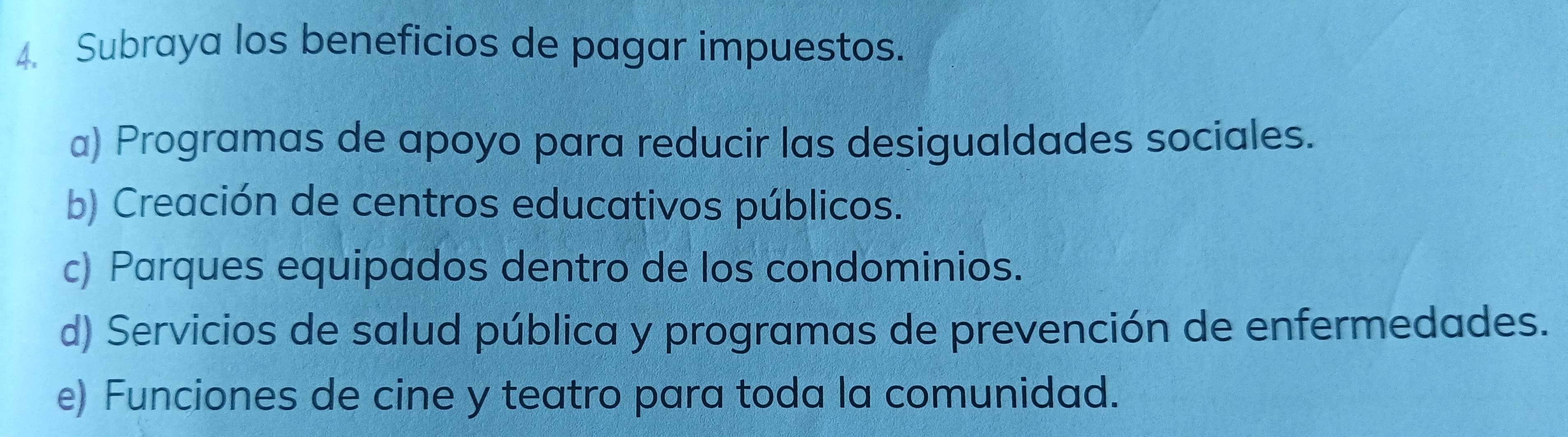 Subraya los beneficios de pagar impuestos.
a) Programas de apoyo para reducir las desigualdades sociales.
b) Creación de centros educativos públicos.
c) Parques equipados dentro de los condominios.
d) Servicios de salud pública y programas de prevención de enfermedades.
e) Funciones de cine y teatro para toda la comunidad.