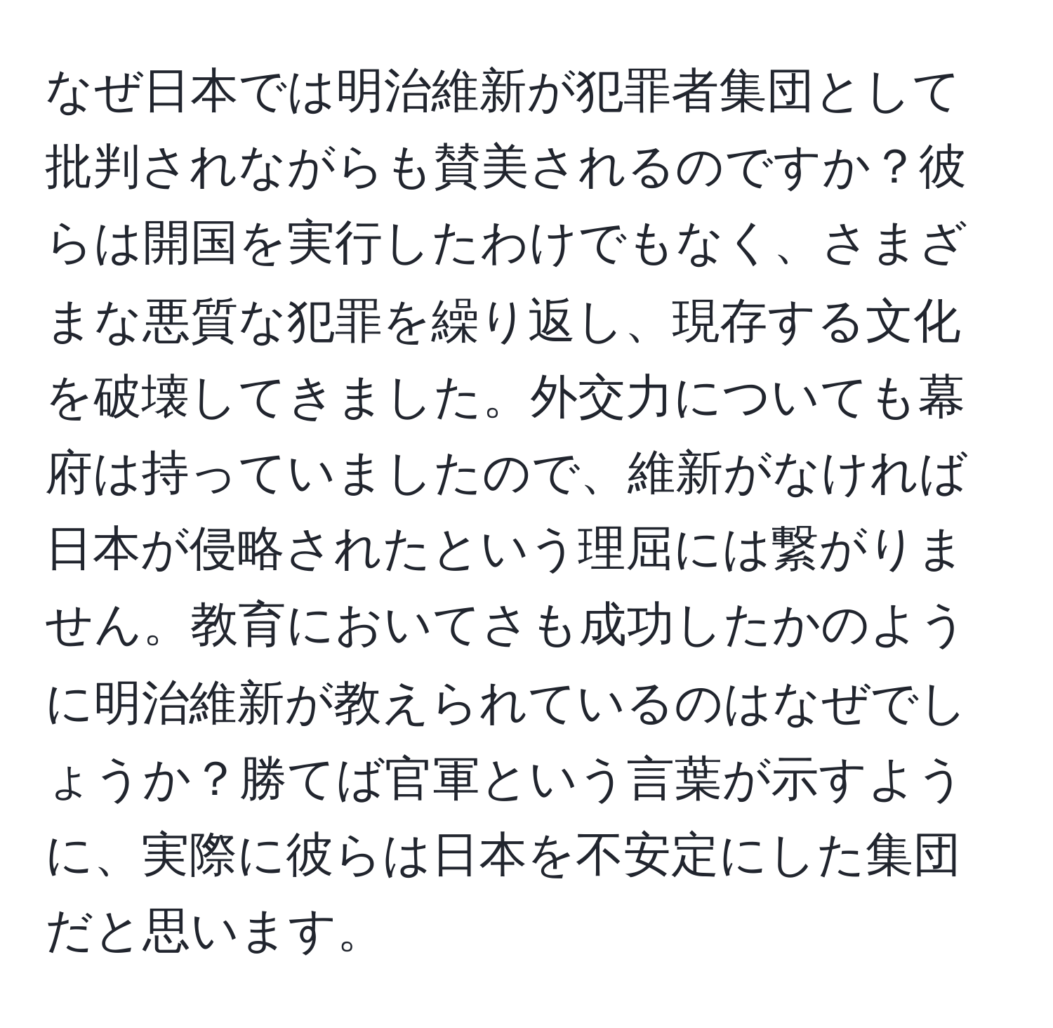 なぜ日本では明治維新が犯罪者集団として批判されながらも賛美されるのですか？彼らは開国を実行したわけでもなく、さまざまな悪質な犯罪を繰り返し、現存する文化を破壊してきました。外交力についても幕府は持っていましたので、維新がなければ日本が侵略されたという理屈には繋がりません。教育においてさも成功したかのように明治維新が教えられているのはなぜでしょうか？勝てば官軍という言葉が示すように、実際に彼らは日本を不安定にした集団だと思います。