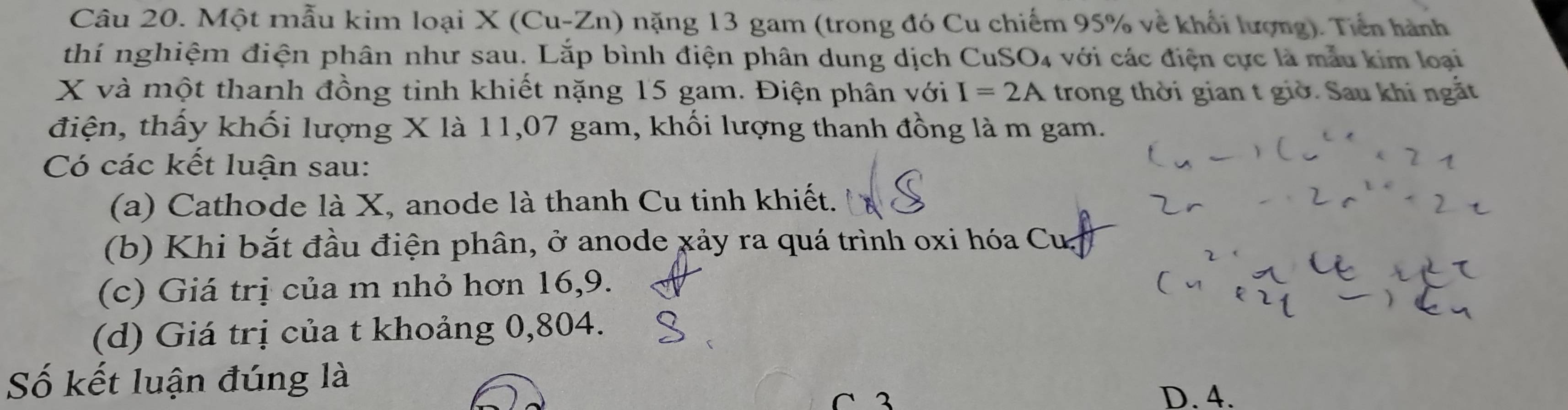 Một mẫu kim loại X (Cu-Zn) nặng 13 gam (trong đó Cu chiếm 95% về khối lượng). Tiền hành
thí nghiệm điện phân như sau. Lắp bình điện phân dung dịch CuSO₄ với các điện cực là mẫu kim loại
X và một thanh đồng tinh khiết nặng 15 gam. Điện phân với I=2A trong thời gian t giờ. Sau khi ngắt
điện, thấy khối lượng X là 11,07 gam, khối lượng thanh đồng là m gam.
Có các kết luận sau:
(a) Cathode là X, anode là thanh Cu tinh khiết.
(b) Khi bắt đầu điện phân, ở anode xảy ra quá trình oxi hóa Cu 
(c) Giá trị của m nhỏ hơn 16, 9.
(d) Giá trị của t khoảng 0,804.
Số kết luận đúng là
C 3 D. 4.